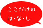 ここだけのは・な・し