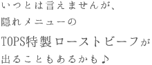 いつとは言えませんが、隠れメニューのTOPS特製ローストビーフが出ることもあるかも♪